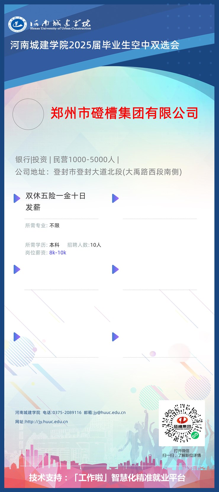 <p>西南城建学院</p> <p>Henan University of Urban Construction</p> <p>河南城建学院2025届毕业生空中双选会</p> <p>郑州市磴槽集团有限公司</p> <p>银行|投资|民营1000-5000人</p> <p>公司地址:登封市登封大道北段(大禹路西段南侧)</p> <p>)双休五险- -金十日,</p> <p>发薪</p> <p>沂需专业:不限</p> <p>所需学历:本科招聘人数:10人</p> <p>岗位薪资: 8k-10k</p> <p>I>)</p> <p>I></p> <p>河南城建学院电话:0375-2089116邮箱:jy@huuc.edu.cn</p> <p>网址http://jy.huuc.edu.cn 疆精集团、</p> <p>6⑥</p> <p>打开微信</p> <p>扫一扫,了解职位详情</p> <p>业inA.</p> <p>E</p> <p>技术支持:「工作啦」智慧化精准就业平台</p>